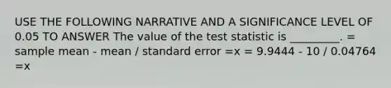 USE THE FOLLOWING NARRATIVE AND A SIGNIFICANCE LEVEL OF 0.05 TO ANSWER The value of <a href='https://www.questionai.com/knowledge/kzeQt8hpQB-the-test-statistic' class='anchor-knowledge'>the test statistic</a> is _________. = sample mean - mean / standard error =x = 9.9444 - 10 / 0.04764 =x