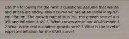 Use the following for the next 3 questions: Assume that wages and prices are sticky, also assume we are at an initial long-run equilibrium. The growth rate of M is 7%, the growth rate of v is 0% and inflation is 4% 1. What curves are in our AD-AS model? 2.What is the real economic growth rate? 3.What is the level of expected inflation for the SRAS curve?