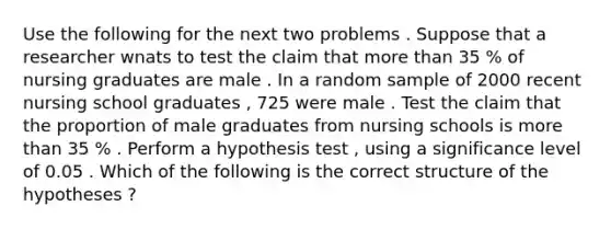 Use the following for the next two problems . Suppose that a researcher wnats to test the claim that more than 35 % of nursing graduates are male . In a random sample of 2000 recent nursing school graduates , 725 were male . Test the claim that the proportion of male graduates from nursing schools is more than 35 % . Perform a hypothesis test , using a significance level of 0.05 . Which of the following is the correct structure of the hypotheses ?