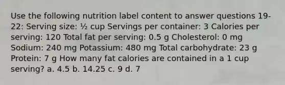 Use the following nutrition label content to answer questions 19-22: Serving size: ½ cup Servings per container: 3 Calories per serving: 120 Total fat per serving: 0.5 g Cholesterol: 0 mg Sodium: 240 mg Potassium: 480 mg Total carbohydrate: 23 g Protein: 7 g How many fat calories are contained in a 1 cup serving? a. 4.5 b. 14.25 c. 9 d. 7