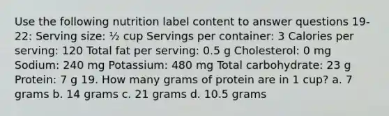 Use the following nutrition label content to answer questions 19-22: Serving size: ½ cup Servings per container: 3 Calories per serving: 120 Total fat per serving: 0.5 g Cholesterol: 0 mg Sodium: 240 mg Potassium: 480 mg Total carbohydrate: 23 g Protein: 7 g 19. How many grams of protein are in 1 cup? a. 7 grams b. 14 grams c. 21 grams d. 10.5 grams