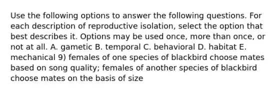 Use the following options to answer the following questions. For each description of reproductive isolation, select the option that best describes it. Options may be used once, more than once, or not at all. A. gametic B. temporal C. behavioral D. habitat E. mechanical 9) females of one species of blackbird choose mates based on song quality; females of another species of blackbird choose mates on the basis of size