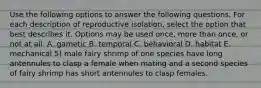 Use the following options to answer the following questions. For each description of reproductive isolation, select the option that best describes it. Options may be used once, more than once, or not at all. A. gametic B. temporal C. behavioral D. habitat E. mechanical 5) male fairy shrimp of one species have long antennules to clasp a female when mating and a second species of fairy shrimp has short antennules to clasp females.