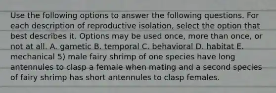 Use the following options to answer the following questions. For each description of reproductive isolation, select the option that best describes it. Options may be used once, more than once, or not at all. A. gametic B. temporal C. behavioral D. habitat E. mechanical 5) male fairy shrimp of one species have long antennules to clasp a female when mating and a second species of fairy shrimp has short antennules to clasp females.