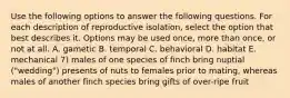 Use the following options to answer the following questions. For each description of reproductive isolation, select the option that best describes it. Options may be used once, more than once, or not at all. A. gametic B. temporal C. behavioral D. habitat E. mechanical 7) males of one species of finch bring nuptial ("wedding") presents of nuts to females prior to mating, whereas males of another finch species bring gifts of over-ripe fruit