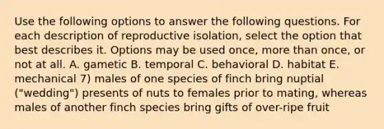 Use the following options to answer the following questions. For each description of reproductive isolation, select the option that best describes it. Options may be used once, more than once, or not at all. A. gametic B. temporal C. behavioral D. habitat E. mechanical 7) males of one species of finch bring nuptial ("wedding") presents of nuts to females prior to mating, whereas males of another finch species bring gifts of over-ripe fruit