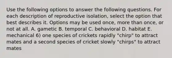 Use the following options to answer the following questions. For each description of reproductive isolation, select the option that best describes it. Options may be used once, more than once, or not at all. A. gametic B. temporal C. behavioral D. habitat E. mechanical 6) one species of crickets rapidly "chirp" to attract mates and a second species of cricket slowly "chirps" to attract mates