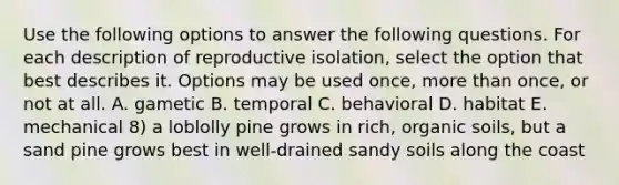 Use the following options to answer the following questions. For each description of reproductive isolation, select the option that best describes it. Options may be used once, more than once, or not at all. A. gametic B. temporal C. behavioral D. habitat E. mechanical 8) a loblolly pine grows in rich, organic soils, but a sand pine grows best in well-drained sandy soils along the coast