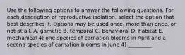 Use the following options to answer the following questions. For each description of reproductive isolation, select the option that best describes it. Options may be used once, more than once, or not at all. A. gametic B. temporal C. behavioral D. habitat E. mechanical 4) one species of carnation blooms in April and a second species of carnation blooms in June 4) _________