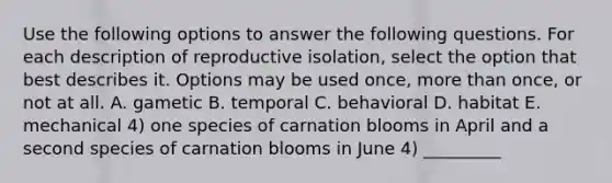 Use the following options to answer the following questions. For each description of reproductive isolation, select the option that best describes it. Options may be used once, more than once, or not at all. A. gametic B. temporal C. behavioral D. habitat E. mechanical 4) one species of carnation blooms in April and a second species of carnation blooms in June 4) _________