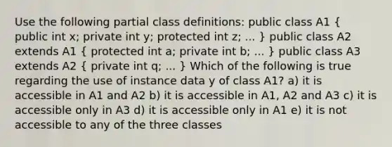 Use the following partial class definitions: public class A1 ( public int x; private int y; protected int z; ... ) public class A2 extends A1 ( protected int a; private int b; ... ) public class A3 extends A2 ( private int q; ... ) Which of the following is true regarding the use of instance data y of class A1? a) it is accessible in A1 and A2 b) it is accessible in A1, A2 and A3 c) it is accessible only in A3 d) it is accessible only in A1 e) it is not accessible to any of the three classes