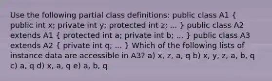 Use the following partial class definitions: public class A1 ( public int x; private int y; protected int z; ... ) public class A2 extends A1 ( protected int a; private int b; ... ) public class A3 extends A2 ( private int q; ... ) Which of the following lists of instance data are accessible in A3? a) x, z, a, q b) x, y, z, a, b, q c) a, q d) x, a, q e) a, b, q