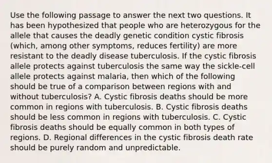 Use the following passage to answer the next two questions. It has been hypothesized that people who are heterozygous for the allele that causes the deadly genetic condition cystic fibrosis (which, among other symptoms, reduces fertility) are more resistant to the deadly disease tuberculosis. If the cystic fibrosis allele protects against tuberculosis the same way the sickle-cell allele protects against malaria, then which of the following should be true of a comparison between regions with and without tuberculosis? A. Cystic fibrosis deaths should be more common in regions with tuberculosis. B. Cystic fibrosis deaths should be less common in regions with tuberculosis. C. Cystic fibrosis deaths should be equally common in both types of regions. D. Regional differences in the cystic fibrosis death rate should be purely random and unpredictable.