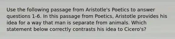 Use the following passage from Aristotle's Poetics to answer questions 1-6. In this passage from Poetics, Aristotle provides his idea for a way that man is separate from animals. Which statement below correctly contrasts his idea to Cicero's?