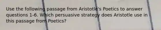 Use the following passage from Aristotle's Poetics to answer questions 1-6. Which persuasive strategy does Aristotle use in this passage from Poetics?