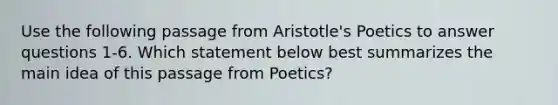 Use the following passage from Aristotle's Poetics to answer questions 1-6. Which statement below best summarizes the main idea of this passage from Poetics?