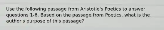 Use the following passage from Aristotle's Poetics to answer questions 1-6. Based on the passage from Poetics, what is the author's purpose of this passage?