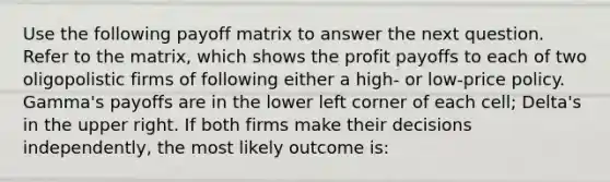 Use the following payoff matrix to answer the next question. Refer to the matrix, which shows the profit payoffs to each of two oligopolistic firms of following either a high- or low-price policy. Gamma's payoffs are in the lower left corner of each cell; Delta's in the upper right. If both firms make their decisions independently, the most likely outcome is: