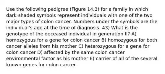 Use the following pedigree (Figure 14.3) for a family in which dark-shaded symbols represent individuals with one of the two major types of colon cancer. Numbers under the symbols are the individual's age at the time of diagnosis. 43) What is the genotype of the deceased individual in generation II? A) homozygous for a gene for colon cancer B) homozygous for both cancer alleles from his mother C) heterozygous for a gene for colon cancer D) affected by the same colon cancer environmental factor as his mother E) carrier of all of the several known genes for colon cancer