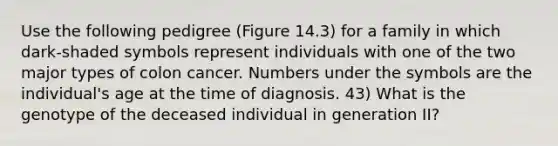 Use the following pedigree (Figure 14.3) for a family in which dark-shaded symbols represent individuals with one of the two major types of colon cancer. Numbers under the symbols are the individual's age at the time of diagnosis. 43) What is the genotype of the deceased individual in generation II?