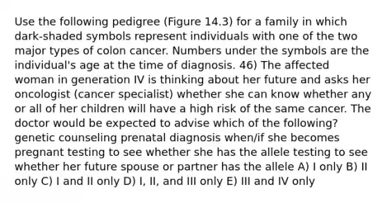 Use the following pedigree (Figure 14.3) for a family in which dark-shaded symbols represent individuals with one of the two major types of colon cancer. Numbers under the symbols are the individual's age at the time of diagnosis. 46) The affected woman in generation IV is thinking about her future and asks her oncologist (cancer specialist) whether she can know whether any or all of her children will have a high risk of the same cancer. The doctor would be expected to advise which of the following? genetic counseling prenatal diagnosis when/if she becomes pregnant testing to see whether she has the allele testing to see whether her future spouse or partner has the allele A) I only B) II only C) I and II only D) I, II, and III only E) III and IV only