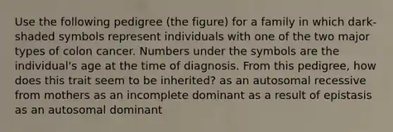 Use the following pedigree (the figure) for a family in which dark-shaded symbols represent individuals with one of the two major types of colon cancer. Numbers under the symbols are the individual's age at the time of diagnosis. From this pedigree, how does this trait seem to be inherited? as an autosomal recessive from mothers as an incomplete dominant as a result of epistasis as an autosomal dominant