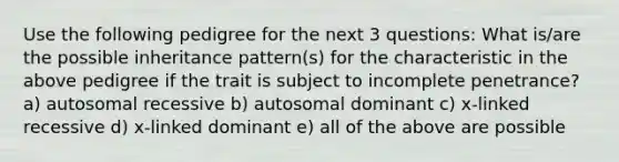 Use the following pedigree for the next 3 questions: What is/are the possible inheritance pattern(s) for the characteristic in the above pedigree if the trait is subject to incomplete penetrance? a) autosomal recessive b) autosomal dominant c) x-linked recessive d) x-linked dominant e) all of the above are possible