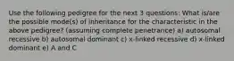 Use the following pedigree for the next 3 questions: What is/are the possible mode(s) of inheritance for the characteristic in the above pedigree? (assuming complete penetrance) a) autosomal recessive b) autosomal dominant c) x-linked recessive d) x-linked dominant e) A and C