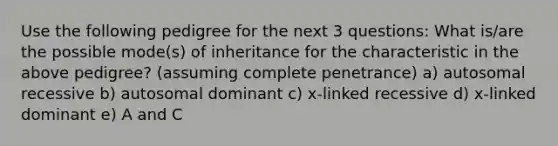 Use the following pedigree for the next 3 questions: What is/are the possible mode(s) of inheritance for the characteristic in the above pedigree? (assuming complete penetrance) a) autosomal recessive b) autosomal dominant c) x-linked recessive d) x-linked dominant e) A and C