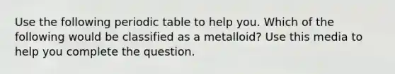 Use the following periodic table to help you. Which of the following would be classified as a metalloid? Use this media to help you complete the question.