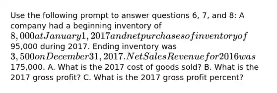 Use the following prompt to answer questions 6, 7, and 8: A company had a beginning inventory of 8,000 at January 1, 2017 and net purchases of inventory of95,000 during 2017. Ending inventory was 3,500 on December 31, 2017. <a href='https://www.questionai.com/knowledge/ksNDOTmr42-net-sales' class='anchor-knowledge'>net sales</a> Revenue for 2016 was175,000. A. What is the 2017 cost of goods sold? B. What is the 2017 <a href='https://www.questionai.com/knowledge/klIB6Lsdwh-gross-profit' class='anchor-knowledge'>gross profit</a>? C. What is the 2017 gross profit percent?