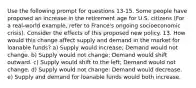 Use the following prompt for questions 13-15. Some people have proposed an increase in the retirement age for U.S. citizens (For a real-world example, refer to France's ongoing socioeconomic crisis). Consider the effects of this proposed new policy. 13. How would this change affect supply and demand in the market for loanable funds? a) Supply would increase; Demand would not change. b) Supply would not change; Demand would shift outward. c) Supply would shift to the left; Demand would not change. d) Supply would not change; Demand would decrease. e) Supply and demand for loanable funds would both increase.