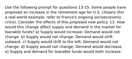 Use the following prompt for questions 13-15. Some people have proposed an increase in the retirement age for U.S. citizens (For a real-world example, refer to France's ongoing socioeconomic crisis). Consider the effects of this proposed new policy. 13. How would this change affect supply and demand in the market for loanable funds? a) Supply would increase; Demand would not change. b) Supply would not change; Demand would shift outward. c) Supply would shift to the left; Demand would not change. d) Supply would not change; Demand would decrease. e) Supply and demand for loanable funds would both increase.