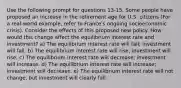 Use the following prompt for questions 13-15. Some people have proposed an increase in the retirement age for U.S. citizens (For a real-world example, refer to France's ongoing socioeconomic crisis). Consider the effects of this proposed new policy. How would this change affect the equilibrium interest rate and investment? a) The equilibrium interest rate will fall; investment will fall. b) The equilibrium interest rate will rise; investment will rise. c) The equilibrium interest rate will decrease; investment will increase. d) The equilibrium interest rate will increase; investment will decrease. e) The equilibrium interest rate will not change, but investment will clearly fall.