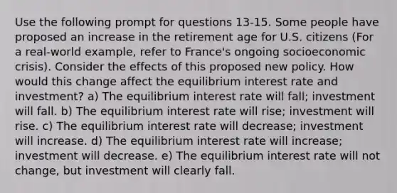 Use the following prompt for questions 13-15. Some people have proposed an increase in the retirement age for U.S. citizens (For a real-world example, refer to France's ongoing socioeconomic crisis). Consider the effects of this proposed new policy. How would this change affect the equilibrium interest rate and investment? a) The equilibrium interest rate will fall; investment will fall. b) The equilibrium interest rate will rise; investment will rise. c) The equilibrium interest rate will decrease; investment will increase. d) The equilibrium interest rate will increase; investment will decrease. e) The equilibrium interest rate will not change, but investment will clearly fall.