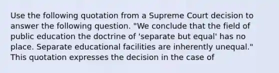 Use the following quotation from a Supreme Court decision to answer the following question. "We conclude that the field of public education the doctrine of 'separate but equal' has no place. Separate educational facilities are inherently unequal." This quotation expresses the decision in the case of