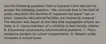 Use the following quotation from a Supreme Court decision to answer the following question. "We conclude that in the field of public education the doctrine of "separate but equal" has no place. Separate educational facilities are inherently unequal." The decision was based on the idea that segregated schools are likely to A. Cause members of a minority to feel socially inferior. B. Experience unnecessary administrative problems. C. Place excessive burdens on school transportation. D. Require unfair increases in school taxes.