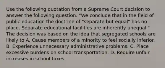 Use the following quotation from a Supreme Court decision to answer the following question. "We conclude that in the field of public education the doctrine of "separate but equal" has no place. Separate educational facilities are inherently unequal." The decision was based on the idea that segregated schools are likely to A. Cause members of a minority to feel socially inferior. B. Experience unnecessary administrative problems. C. Place excessive burdens on school transportation. D. Require unfair increases in school taxes.