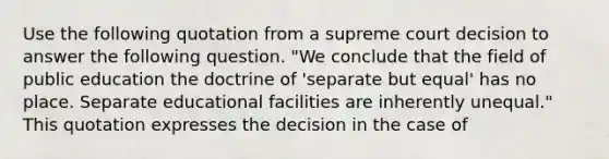 Use the following quotation from a supreme court decision to answer the following question. "We conclude that the field of public education the doctrine of 'separate but equal' has no place. Separate educational facilities are inherently unequal." This quotation expresses the decision in the case of