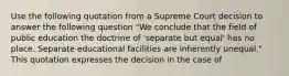 Use the following quotation from a Supreme Court decision to answer the following question "We conclude that the field of public education the doctrine of 'separate but equal' has no place. Separate educational facilities are inherently unequal." This quotation expresses the decision in the case of