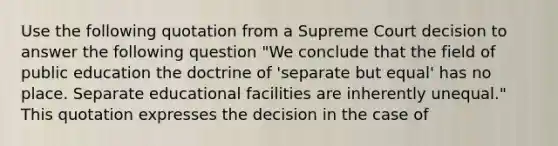 Use the following quotation from a Supreme Court decision to answer the following question "We conclude that the field of public education the doctrine of 'separate but equal' has no place. Separate educational facilities are inherently unequal." This quotation expresses the decision in the case of