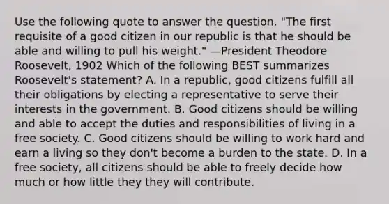 Use the following quote to answer the question. "The first requisite of a good citizen in our republic is that he should be able and willing to pull his weight." —President Theodore Roosevelt, 1902 Which of the following BEST summarizes Roosevelt's statement? A. In a republic, good citizens fulfill all their obligations by electing a representative to serve their interests in the government. B. Good citizens should be willing and able to accept the duties and responsibilities of living in a free society. C. Good citizens should be willing to work hard and earn a living so they don't become a burden to the state. D. In a free society, all citizens should be able to freely decide how much or how little they they will contribute.