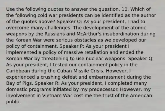 Use the following quotes to answer the question. 10. Which of the following cold war presidents can be identified as the author of the quotes above? Speaker O: As your president, I had to overcome many challenges. The development of the atomic weapons by the Russians and McArthur's insubordination during the Korean War were serious obstacles as we developed our policy of containment. Speaker P: As your president I implemented a policy of massive retaliation and ended the Korean War by threatening to use nuclear weapons. Speaker Q: As your president, I tested our containment policy in the Caribbean during the Cuban Missile Crisis. However, I experienced a crushing defeat and embarrassment during the Bay of Pigs. Speaker R: As your president, I completed many domestic programs initiated by my predecessor. However, my involvement in Vietnam War cost me the trust of the American public.