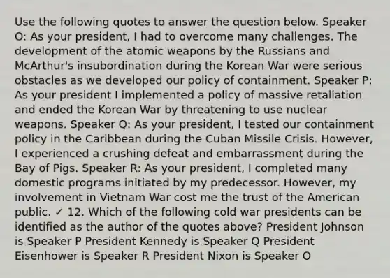 Use the following quotes to answer the question below. Speaker O: As your president, I had to overcome many challenges. The development of the atomic weapons by the Russians and McArthur's insubordination during the Korean War were serious obstacles as we developed our policy of containment. Speaker P: As your president I implemented a policy of massive retaliation and ended the Korean War by threatening to use nuclear weapons. Speaker Q: As your president, I tested our containment policy in the Caribbean during the Cuban Missile Crisis. However, I experienced a crushing defeat and embarrassment during the Bay of Pigs. Speaker R: As your president, I completed many domestic programs initiated by my predecessor. However, my involvement in Vietnam War cost me the trust of the American public. ✓ 12. Which of the following cold war presidents can be identified as the author of the quotes above? President Johnson is Speaker P President Kennedy is Speaker Q President Eisenhower is Speaker R President Nixon is Speaker O