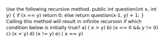 Use the following recursive method. public int question(int x, int y) ( if (x == y) return 0; else return question(x-1, y) + 1; ) Calling this method will result in infinite recursion if which condition below is initially true? a) ( x > y) b) (x == 0 && y != 0) c) (x < y) d) (x != y) e) ( x == y)