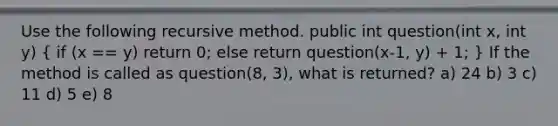 Use the following recursive method. public int question(int x, int y) ( if (x == y) return 0; else return question(x-1, y) + 1; ) If the method is called as question(8, 3), what is returned? a) 24 b) 3 c) 11 d) 5 e) 8