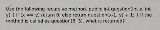 Use the following recursive method. public int question(int x, int y) ( if (x == y) return 0; else return question(x-1, y) + 1; ) If the method is called as question(8, 3), what is returned?