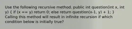 Use the following recursive method. public int question(int x, int y) ( if (x == y) return 0; else return question(x-1, y) + 1; ) Calling this method will result in infinite recursion if which condition below is initially true?