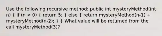 Use the following recursive method: public int mysteryMethod(int n) ( if (n < 0) { return 5; ) else ( return mysteryMethod(n-1) + mysteryMethod(n-2); ) } What value will be returned from the call mysteryMethod(3)?