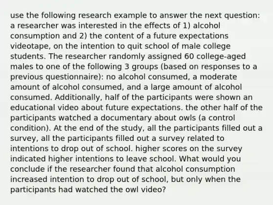 use the following research example to answer the next question: a researcher was interested in the effects of 1) alcohol consumption and 2) the content of a future expectations videotape, on the intention to quit school of male college students. The researcher randomly assigned 60 college-aged males to one of the following 3 groups (based on responses to a previous questionnaire): no alcohol consumed, a moderate amount of alcohol consumed, and a large amount of alcohol consumed. Additionally, half of the participants were shown an educational video about future expectations. the other half of the participants watched a documentary about owls (a control condition). At the end of the study, all the participants filled out a survey, all the participants filled out a survey related to intentions to drop out of school. higher scores on the survey indicated higher intentions to leave school. What would you conclude if the researcher found that alcohol consumption increased intention to drop out of school, but only when the participants had watched the owl video?